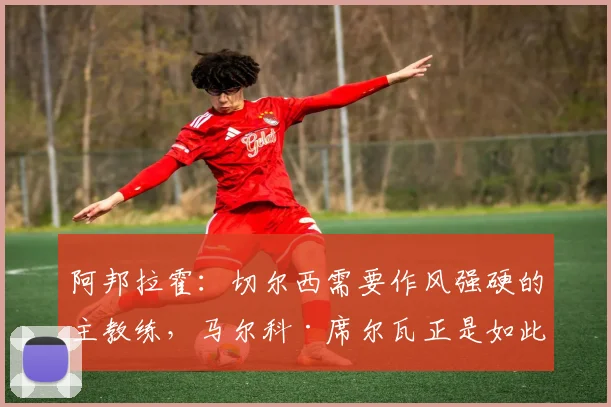 阿邦拉霍：切尔西需要作风强硬的主教练，马尔科·席尔瓦正是如此