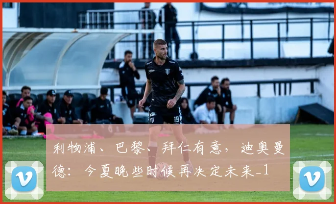利物浦、巴黎、拜仁有意，迪奥曼德：今夏晚些时候再决定未来_1
