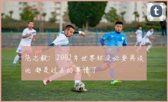 范志毅：2002年世界杯没必要再谈论 都是过去的事情了