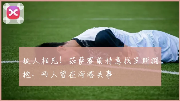 故人相见！茹萨赛前特意找罗斯拥抱，两人曾在海港共事